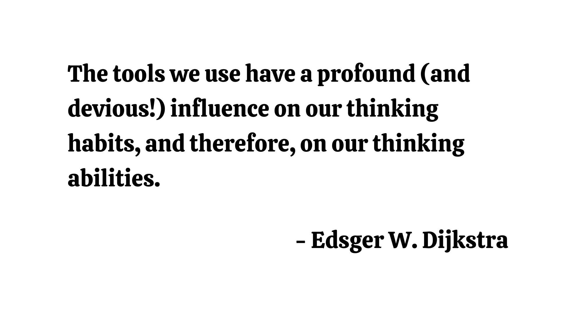 The tools we use have a profound (and devious!) influence on our thinking habits, and therefore, on our thinking abilities. - Edsger W. Dijkstra